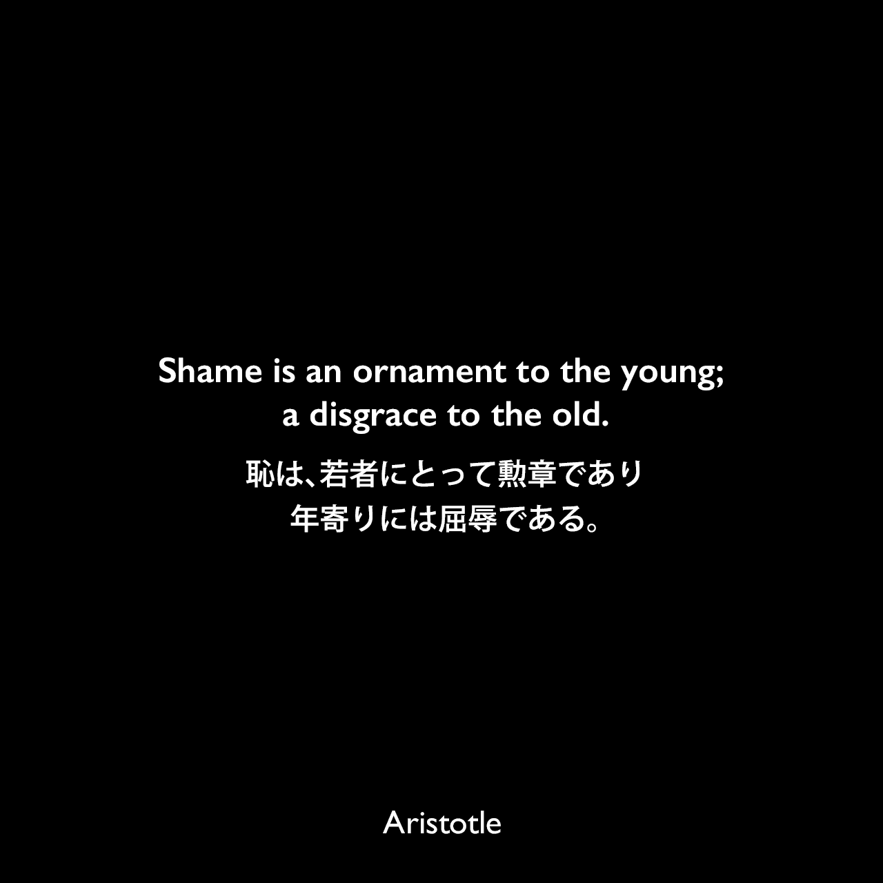 Shame is an ornament to the young; a disgrace to the old.恥は、若者にとって勲章であり、年寄りには屈辱である。Aristotle