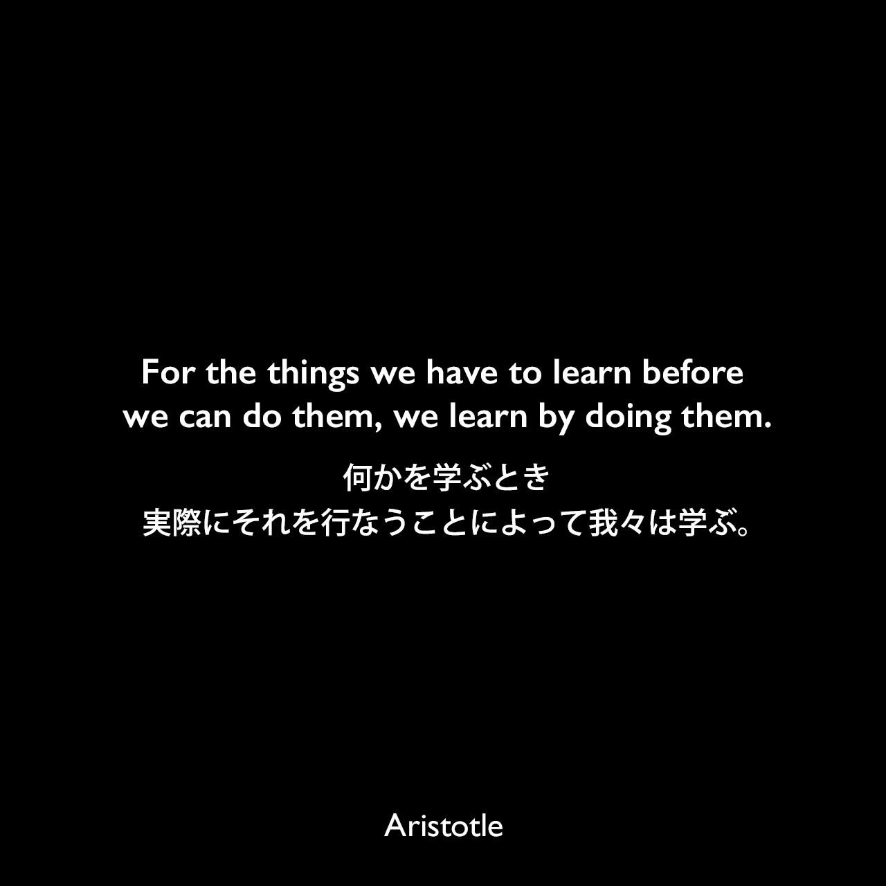 For the things we have to learn before we can do them, we learn by doing them.何かを学ぶとき、実際にそれを行なうことによって我々は学ぶ。Aristotle