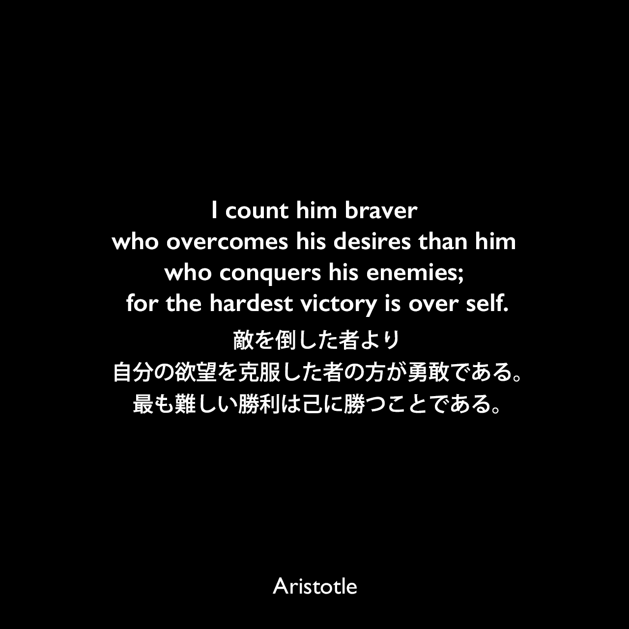 I count him braver who overcomes his desires than him who conquers his enemies; for the hardest victory is over self.敵を倒した者より、自分の欲望を克服した者の方が勇敢である。最も難しい勝利は己に勝つことである。Aristotle