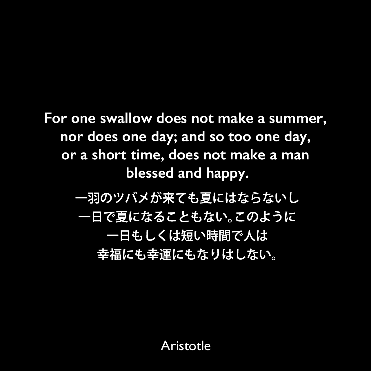 For one swallow does not make a summer, nor does one day; and so too one day, or a short time, does not make a man blessed and happy.一羽のツバメが来ても夏にはならないし、一日で夏になることもない。このように、一日もしくは短い時間で人は幸福にも幸運にもなりはしない。- アリストテレスの著書「ニコマコス倫理学」よりAristotle
