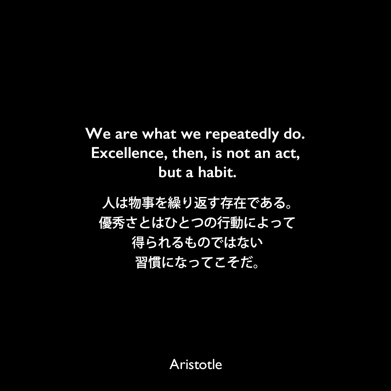 We are what we repeatedly do. Excellence, then, is not an act, but a habit.人は物事を繰り返す存在である。優秀さとはひとつの行動によって得られるものではない、習慣になってこそだ。Aristotle