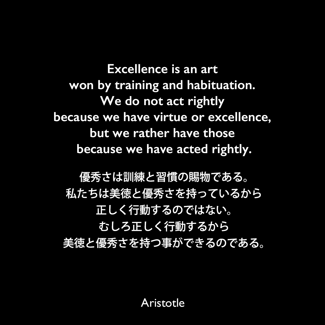 Excellence is an art won by training and habituation. We do not act rightly because we have virtue or excellence, but we rather have those because we have acted rightly.優秀さは訓練と習慣の賜物である。私たちは美徳と優秀さを持っているから正しく行動するのではない。むしろ正しく行動するから美徳と優秀さを持つ事ができるのである。Aristotle