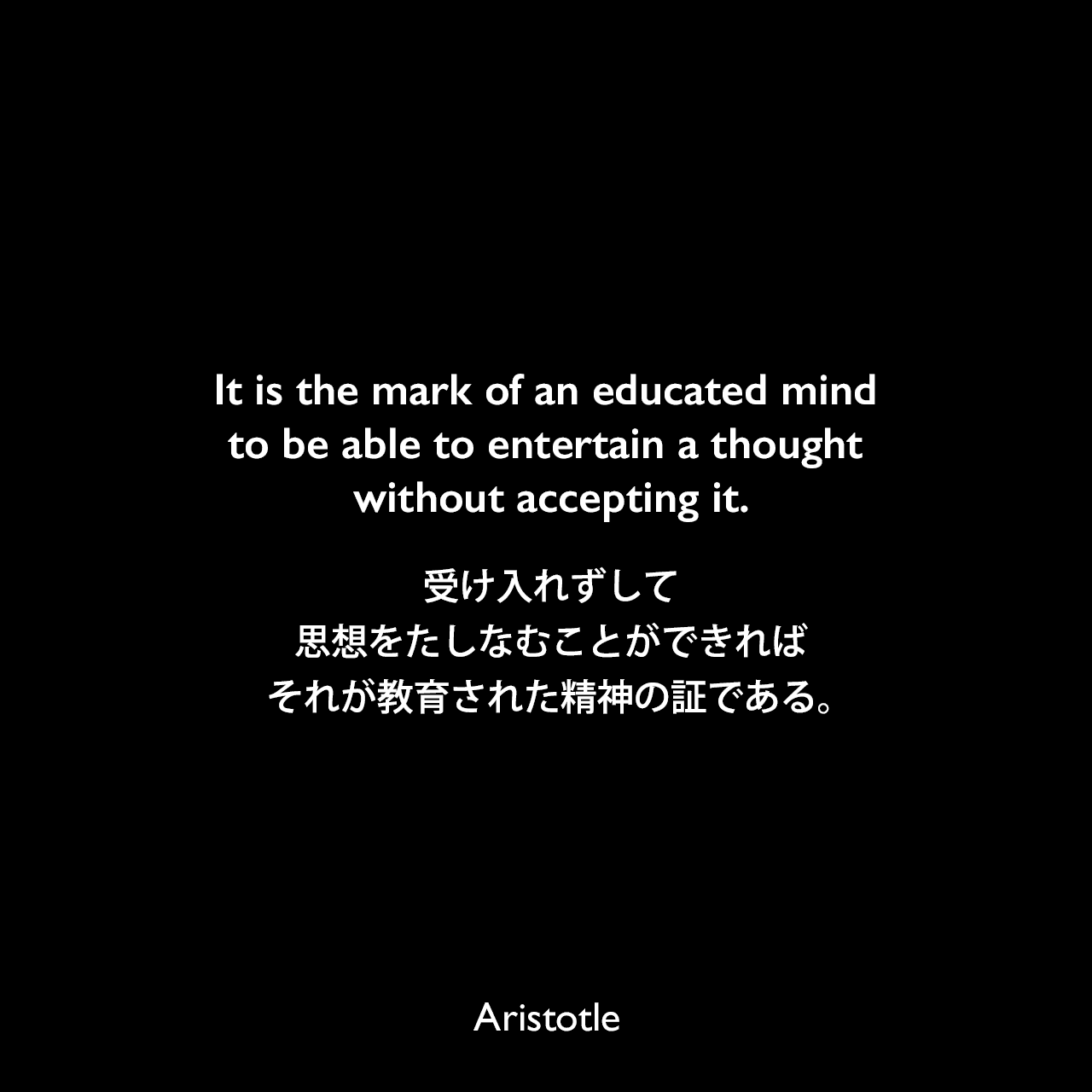It is the mark of an educated mind to be able to entertain a thought without accepting it.受け入れずして思想をたしなむことができれば、それが教育された精神の証である。Aristotle