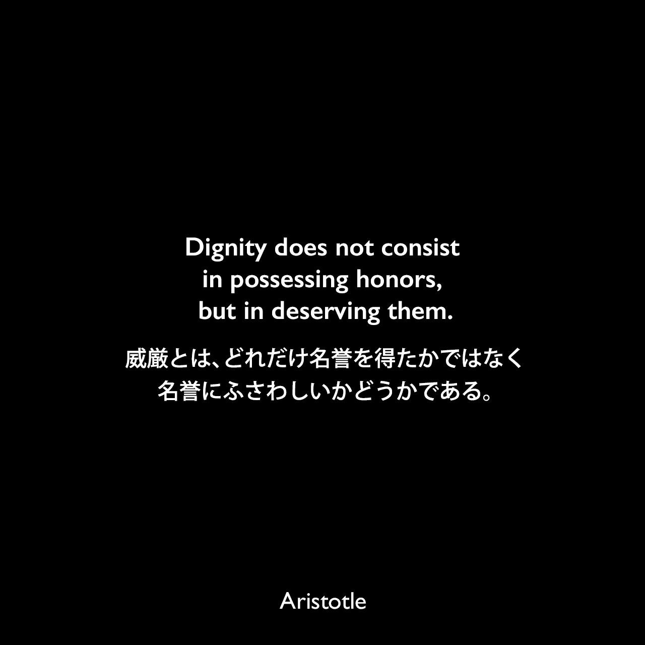 Dignity does not consist in possessing honors, but in deserving them.威厳とは、どれだけ名誉を得たかではなく、名誉にふさわしいかどうかである。Aristotle