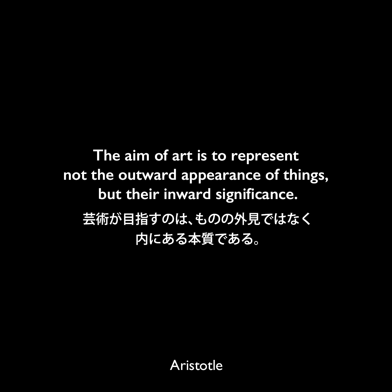 The aim of art is to represent not the outward appearance of things, but their inward significance.芸術が目指すのは、ものの外見ではなく、内にある本質である。Aristotle