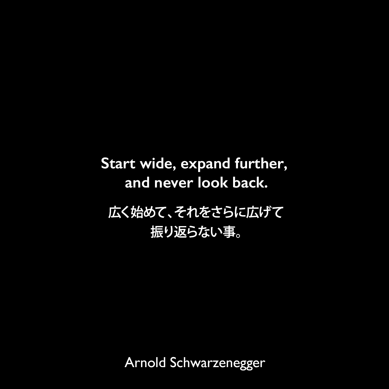 Start wide, expand further, and never look back.広く始めて、それをさらに広げて、振り返らない事。Arnold Schwarzenegger