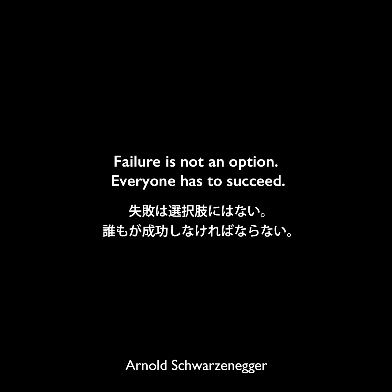Failure is not an option. Everyone has to succeed.失敗は選択肢にはない。誰もが成功しなければならない。Arnold Schwarzenegger