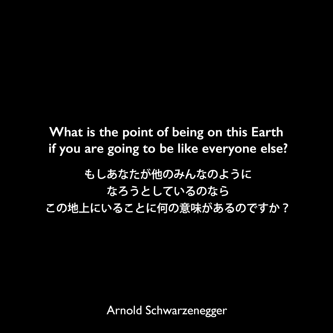 What is the point of being on this Earth if you are going to be like everyone else?もしあなたが他のみんなのようになろうとしているのなら、この地上にいることに何の意味があるのですか？Arnold Schwarzenegger