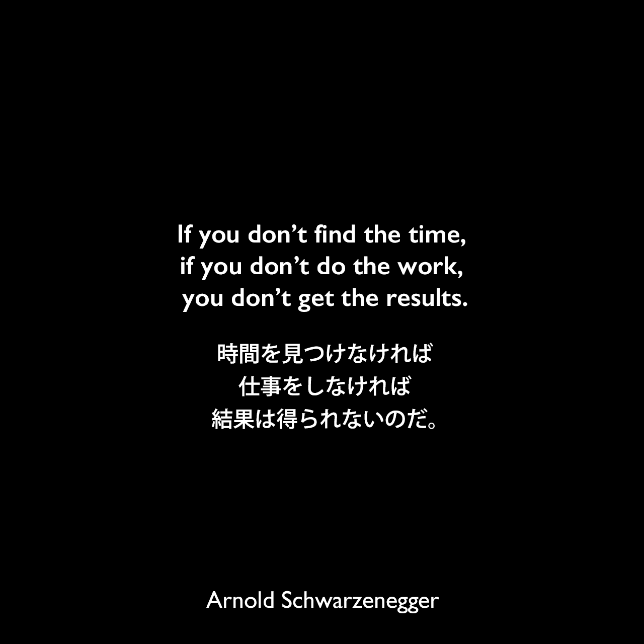 If you don’t find the time, if you don’t do the work, you don’t get the results.時間を見つけなければ、仕事をしなければ、結果は得られないのだ。Arnold Schwarzenegger