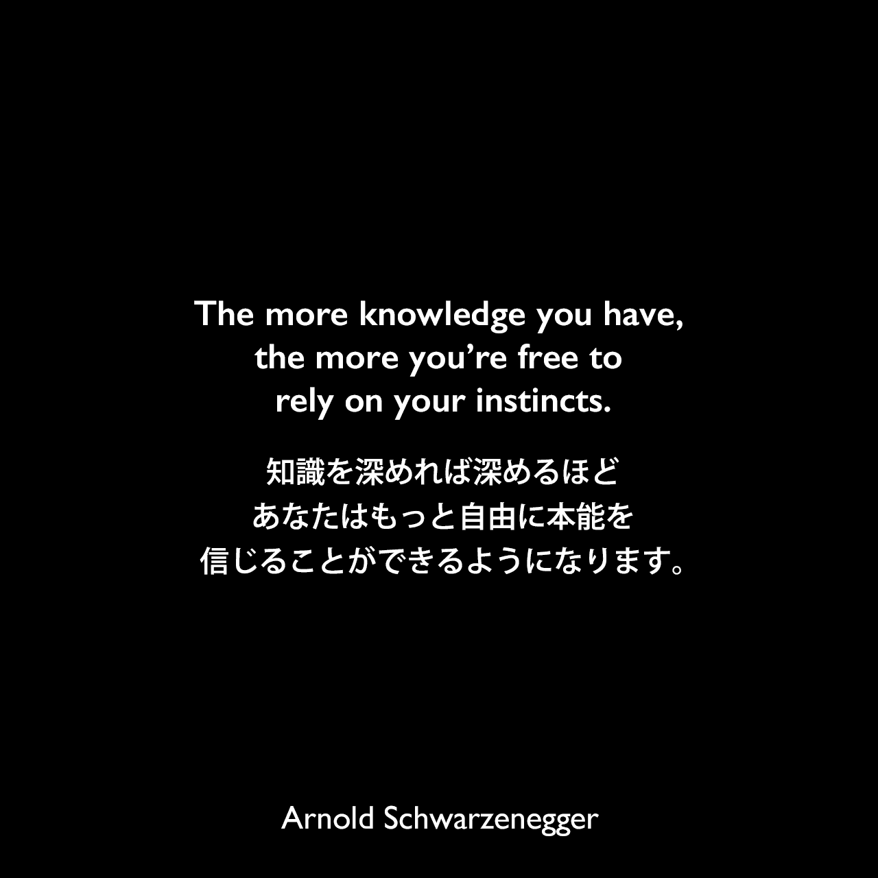 The more knowledge you have, the more you’re free to rely on your instincts.知識を深めれば深めるほど、あなたはもっと自由に本能を信じることができるようになります。Arnold Schwarzenegger