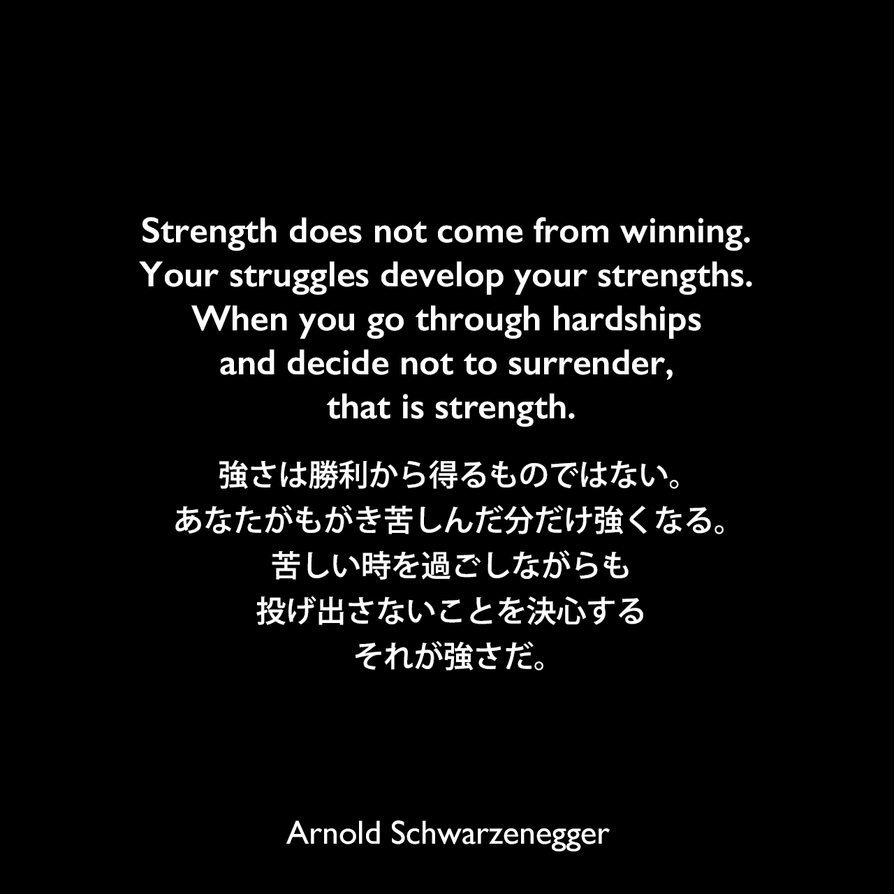 Strength does not come from winning. Your struggles develop your strengths. When you go through hardships and decide not to surrender, that is strength.強さは勝利から得るものではない。あなたがもがき苦しんだ分だけ強くなる。苦しい時を過ごしながらも投げ出さないことを決心する、それが強さだ。Arnold Schwarzenegger