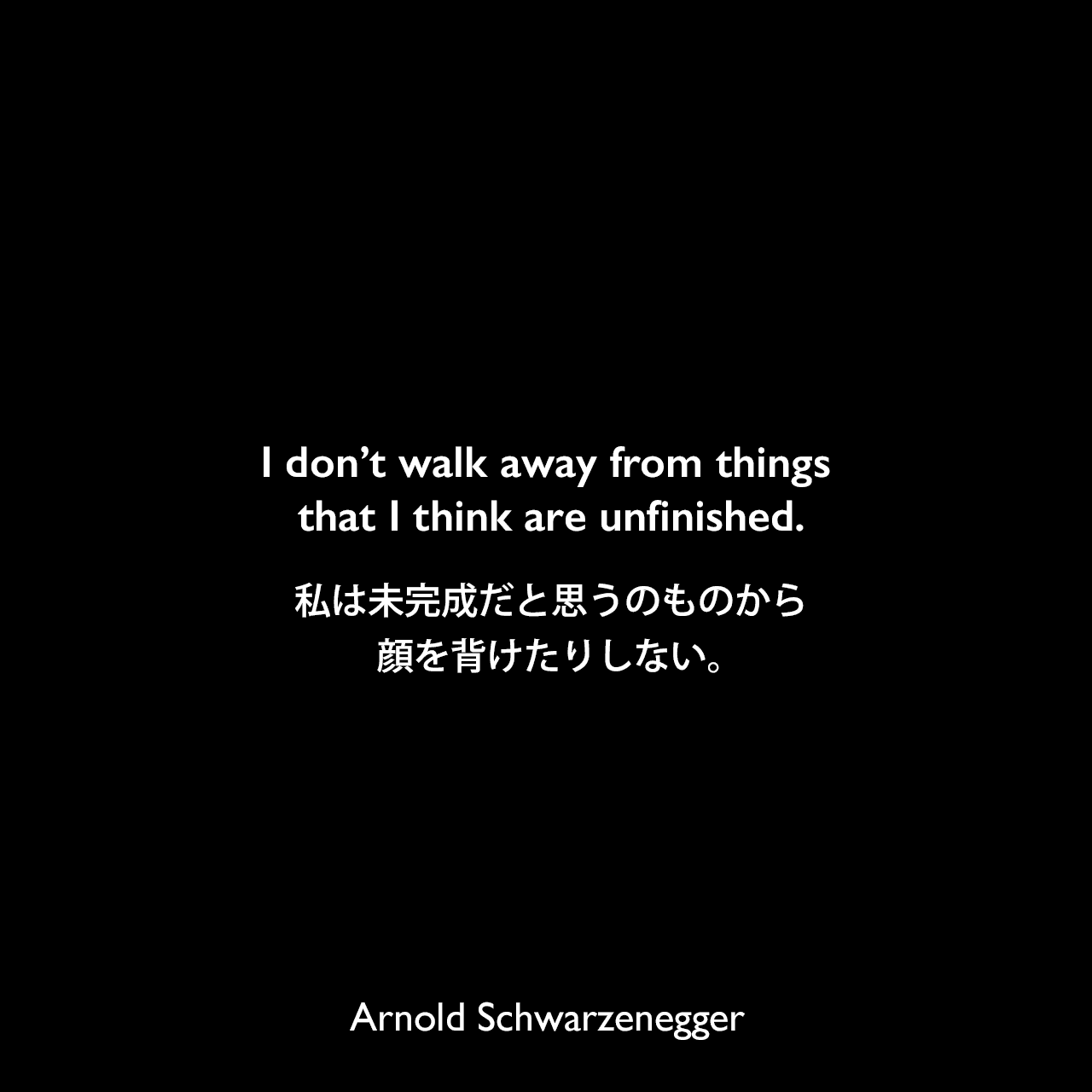 I don’t walk away from things that I think are unfinished.私は未完成だと思うのものから顔を背けたりしない。Arnold Schwarzenegger