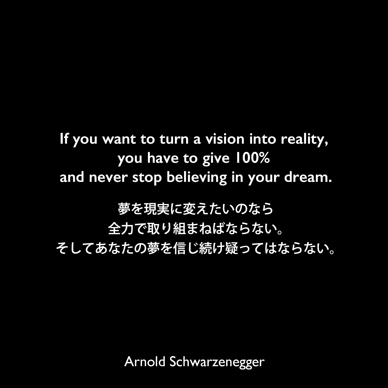 If you want to turn a vision into reality, you have to give 100% and never stop believing in your dream.夢を現実に変えたいのなら、全力で取り組まねばならない。そしてあなたの夢を信じ続け疑ってはならない。