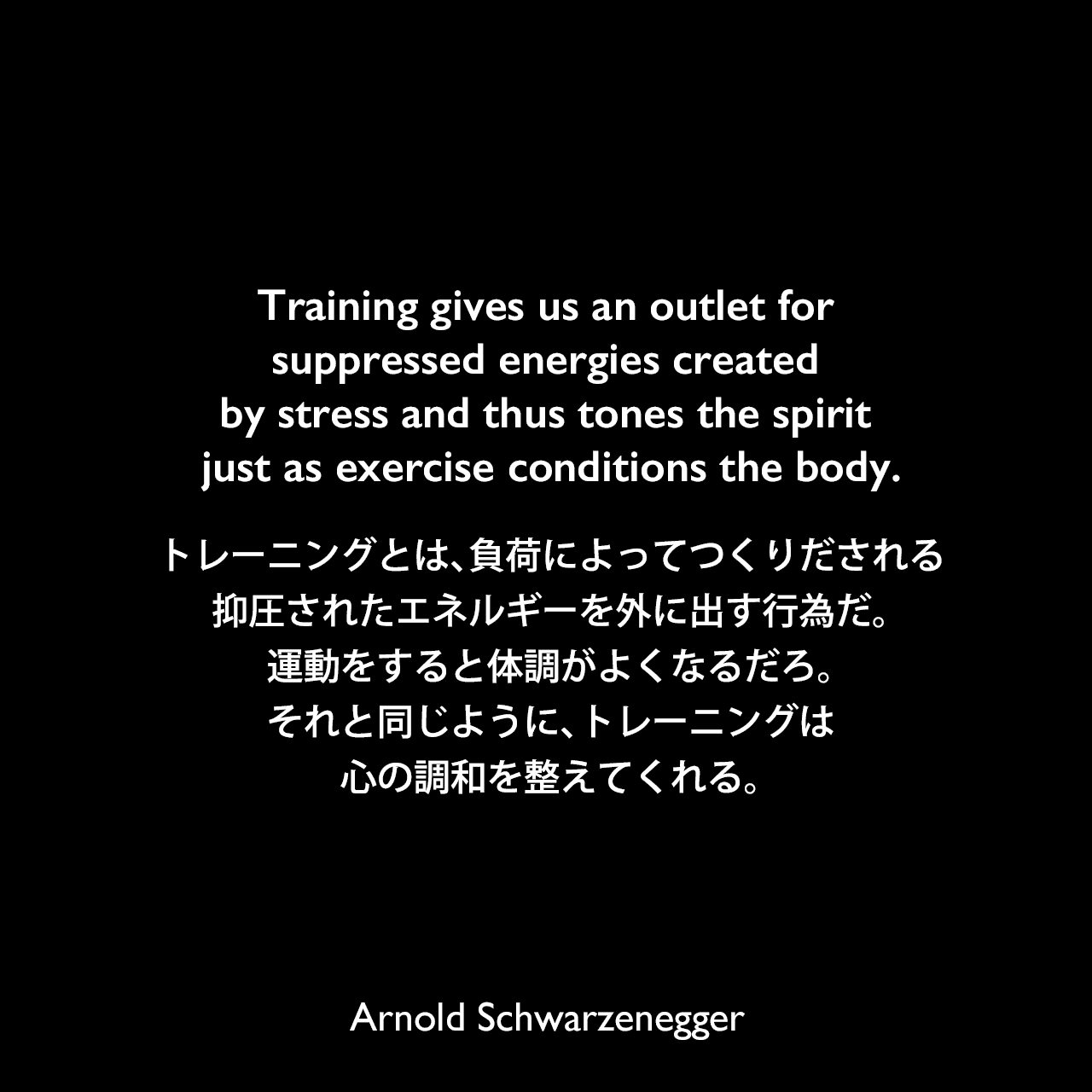 Training gives us an outlet for suppressed energies created by stress and thus tones the spirit just as exercise conditions the body.トレーニングとは、負荷によってつくりだされる抑圧されたエネルギーを外に出す行為だ。運動をすると体調がよくなるだろ。それと同じように、トレーニングは心の調和を整えてくれる。Arnold Schwarzenegger
