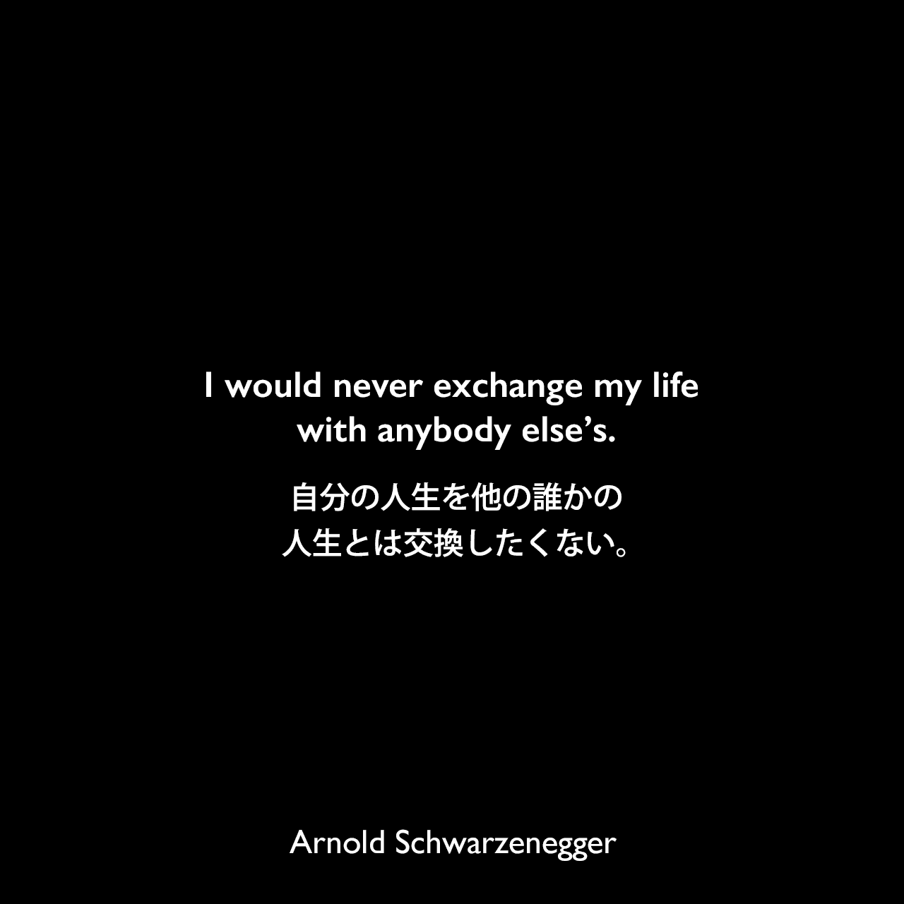 I would never exchange my life with anybody else’s.自分の人生を他の誰かの人生とは交換したくない。Arnold Schwarzenegger