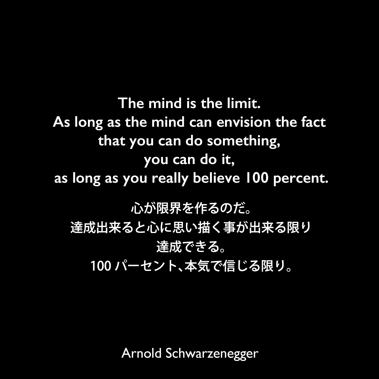 The mind is the limit. As long as the mind can envision the fact that you can do something, you can do it, as long as you really believe 100 percent.心が限界を作るのだ。達成出来ると心に思い描く事が出来る限り、達成できる。100パーセント、本気で信じる限り。Arnold Schwarzenegger
