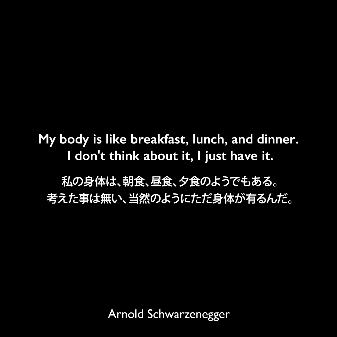 My body is like breakfast, lunch, and dinner. I don't think about it, I just have it.私の身体は、朝食、昼食、夕食のようでもある。考えた事は無い、当然のようにただ身体が有るんだ。Arnold Schwarzenegger