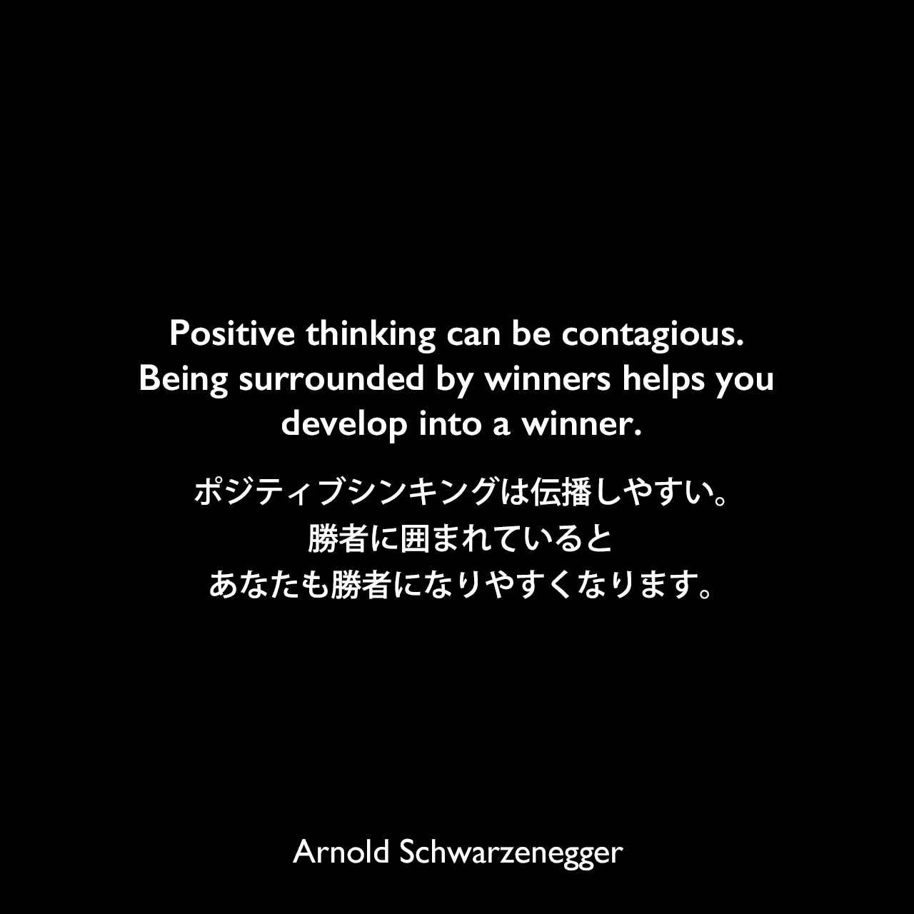 Positive thinking can be contagious. Being surrounded by winners helps you develop into a winner.ポジティブシンキングは伝播しやすい。勝者に囲まれているとあなたも勝者になりやすくなります。Arnold Schwarzenegger