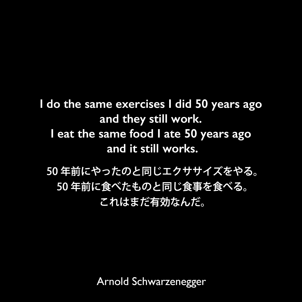 I do the same exercises I did 50 years ago and they still work. I eat the same food I ate 50 years ago and it still works.50年前にやったのと同じエクササイズをやる。50年前に食べたものと同じ食事を食べる。これはまだ有効なんだ。Arnold Schwarzenegger