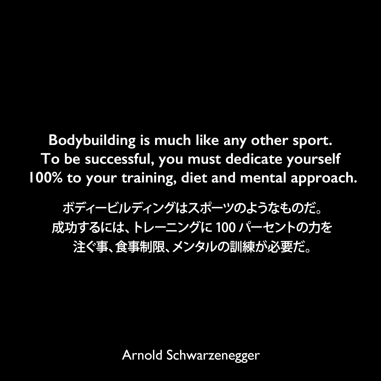 Bodybuilding is much like any other sport. To be successful, you must dedicate yourself 100% to your training, diet and mental approach.ボディービルディングはスポーツのようなものだ。成功するには、トレーニングに100パーセントの力を注ぐ事、食事制限、メンタルの訓練が必要だ。Arnold Schwarzenegger