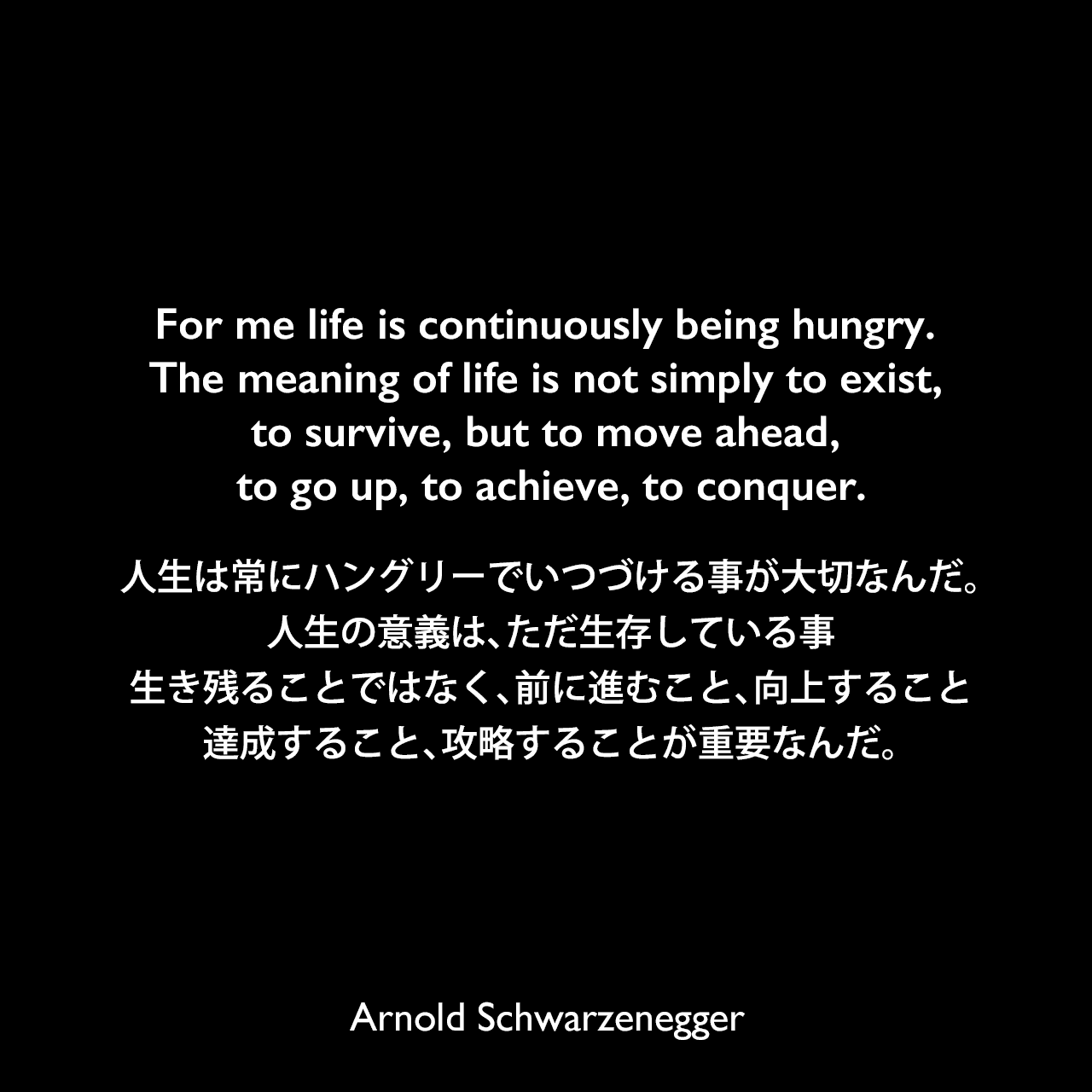 For me life is continuously being hungry. The meaning of life is not simply to exist, to survive, but to move ahead, to go up, to achieve, to conquer.人生は常にハングリーでいつづける事が大切なんだ。人生の意義は、ただ生存している事、生き残ることではなく、前に進むこと、向上すること、達成すること、攻略することが重要なんだ。Arnold Schwarzenegger