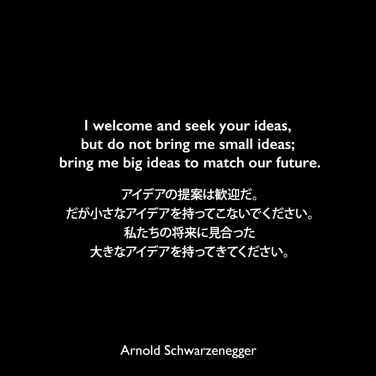 I welcome and seek your ideas, but do not bring me small ideas; bring me big ideas to match our future.アイデアの提案は歓迎だ。だが小さなアイデアを持ってこないでください。私たちの将来に見合った大きなアイデアを持ってきてください。Arnold Schwarzenegger