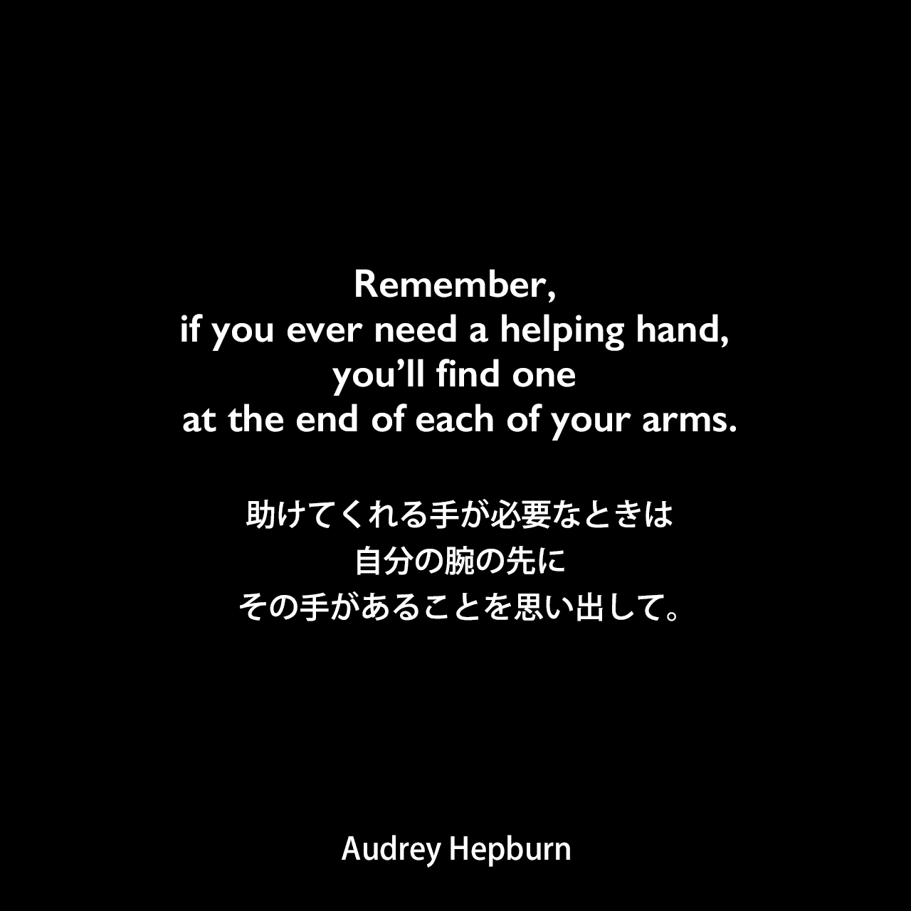 Remember, if you ever need a helping hand, you’ll find one at the end of each of your arms.助けてくれる手が必要なときは、自分の腕の先にその手があることを思い出して。Audrey Hepburn