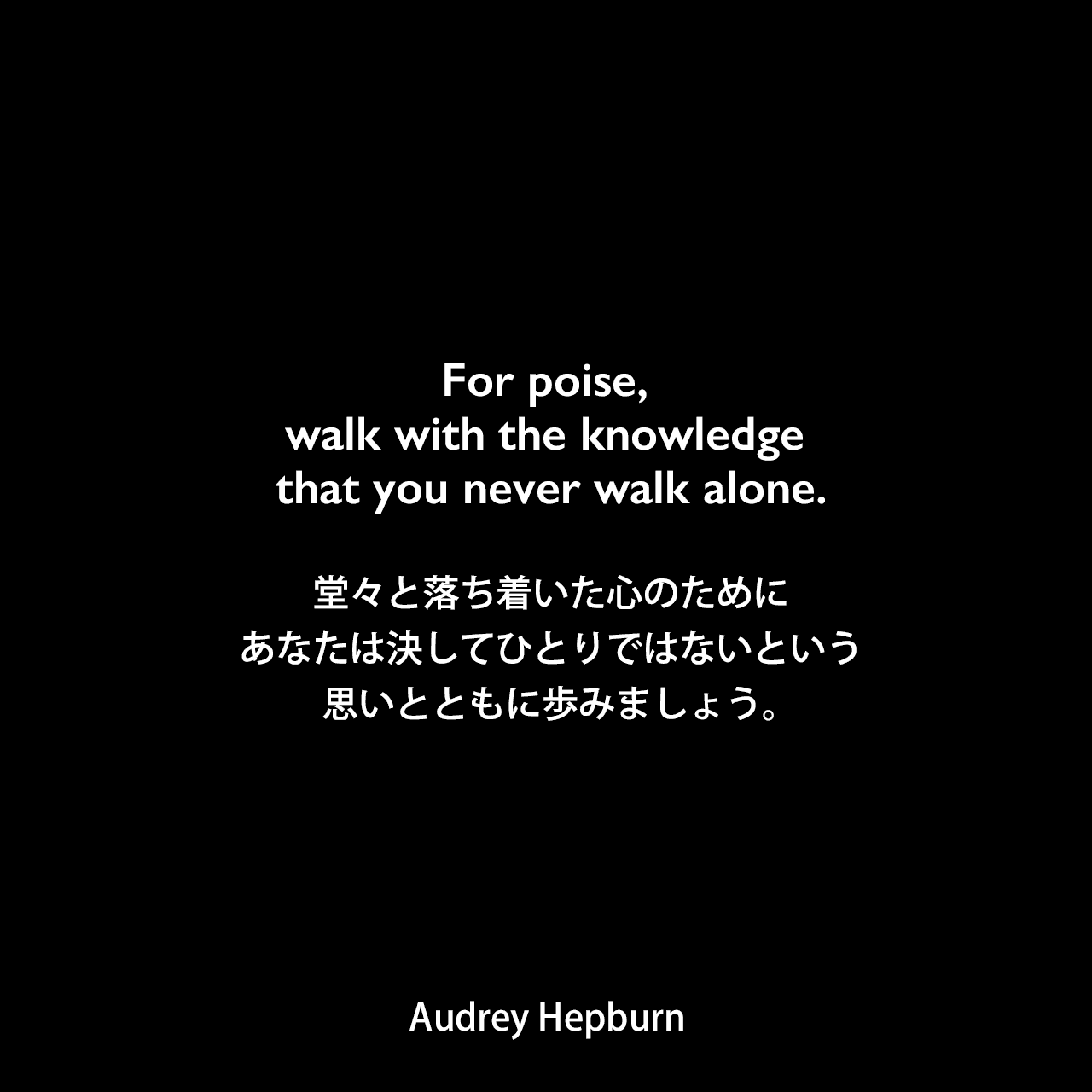 For poise, walk with the knowledge that you never walk alone.堂々と落ち着いた心のために、あなたは決してひとりではないという思いとともに歩みましょう。Audrey Hepburn