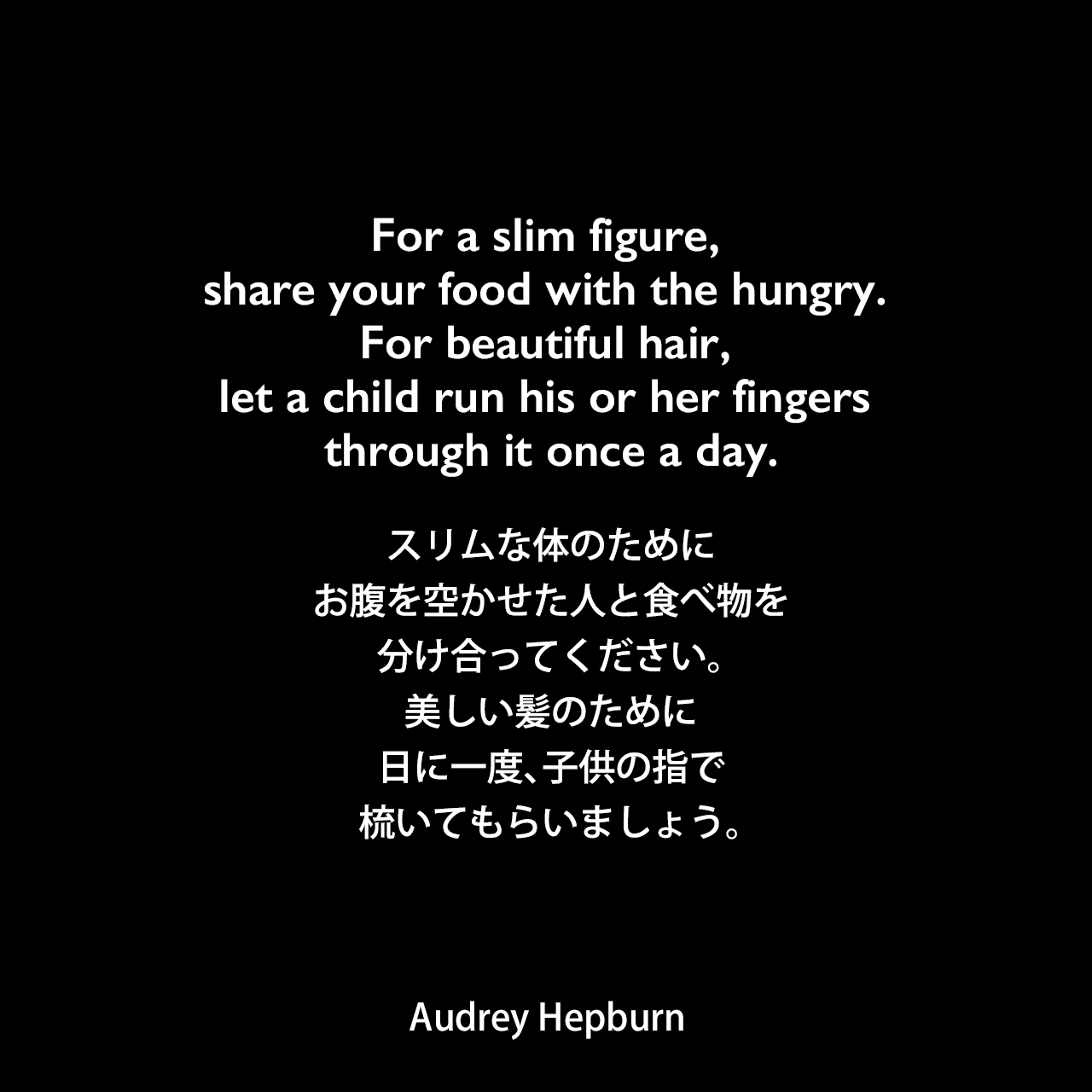 For a slim figure, share your food with the hungry. For beautiful hair, let a child run his or her fingers through it once a day.スリムな体のために、お腹を空かせた人と食べ物を分け合ってください。美しい髪のために、日に一度、子供の指で梳いてもらいましょう。Audrey Hepburn
