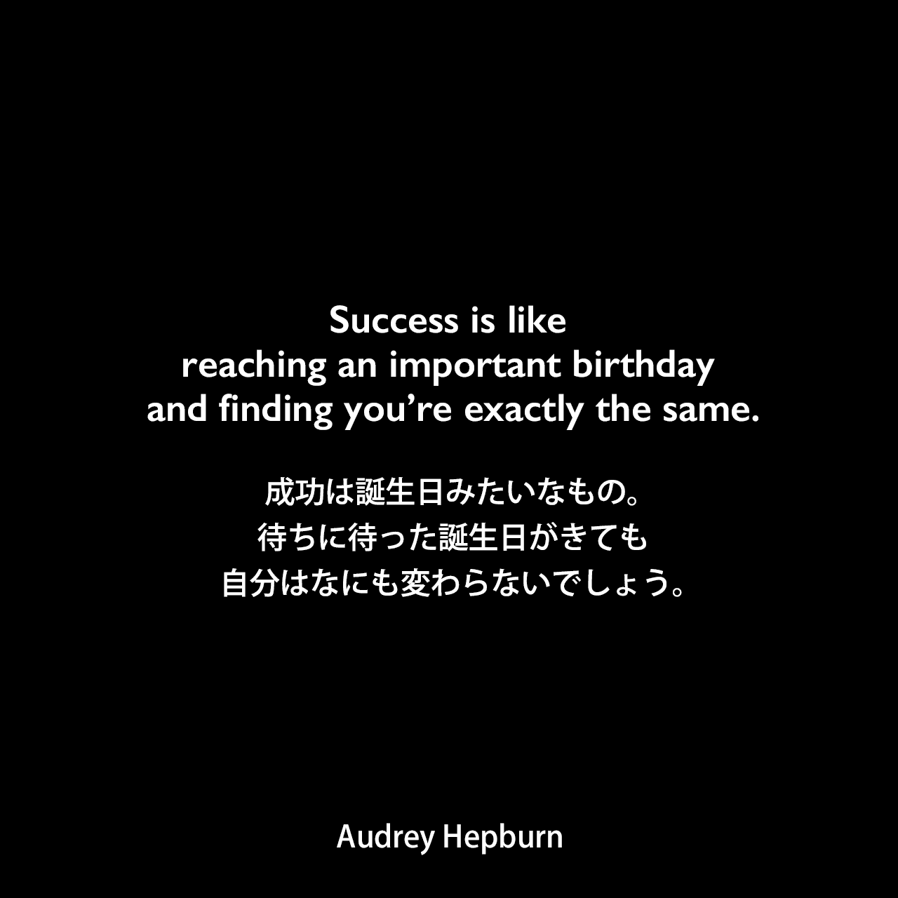 Success is like reaching an important birthday and finding you’re exactly the same.成功は誕生日みたいなもの。待ちに待った誕生日がきても、自分はなにも変わらないでしょう。- Yann-Brice Dherbierの本「Audrey Hepburn A Life in Pictures」よりAudrey Hepburn