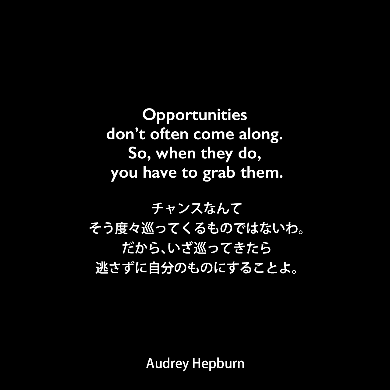Opportunities don’t often come along. So, when they do, you have to grab them.チャンスなんて、そう度々巡ってくるものではないわ。だから、いざ巡ってきたら、逃さずに自分のものにすることよ。Audrey Hepburn