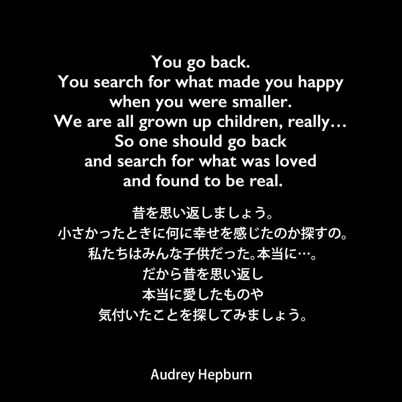 You go back. You search for what made you happy when you were smaller. We are all grown up children, really… So one should go back and search for what was loved and found to be real.昔を思い返しましょう。小さかったときに何に幸せを感じたのか探すの。私たちはみんな子供だった。本当に…。だから昔を思い返し、本当に愛したものや気付いたことを探してみましょう。Audrey Hepburn