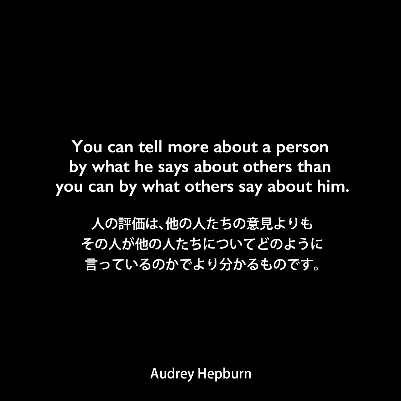 You can tell more about a person by what he says about others than you can by what others say about him.人の評価は、他の人たちの意見よりも、その人が他の人たちについてどのように言っているのかでより分かるものです。Audrey Hepburn