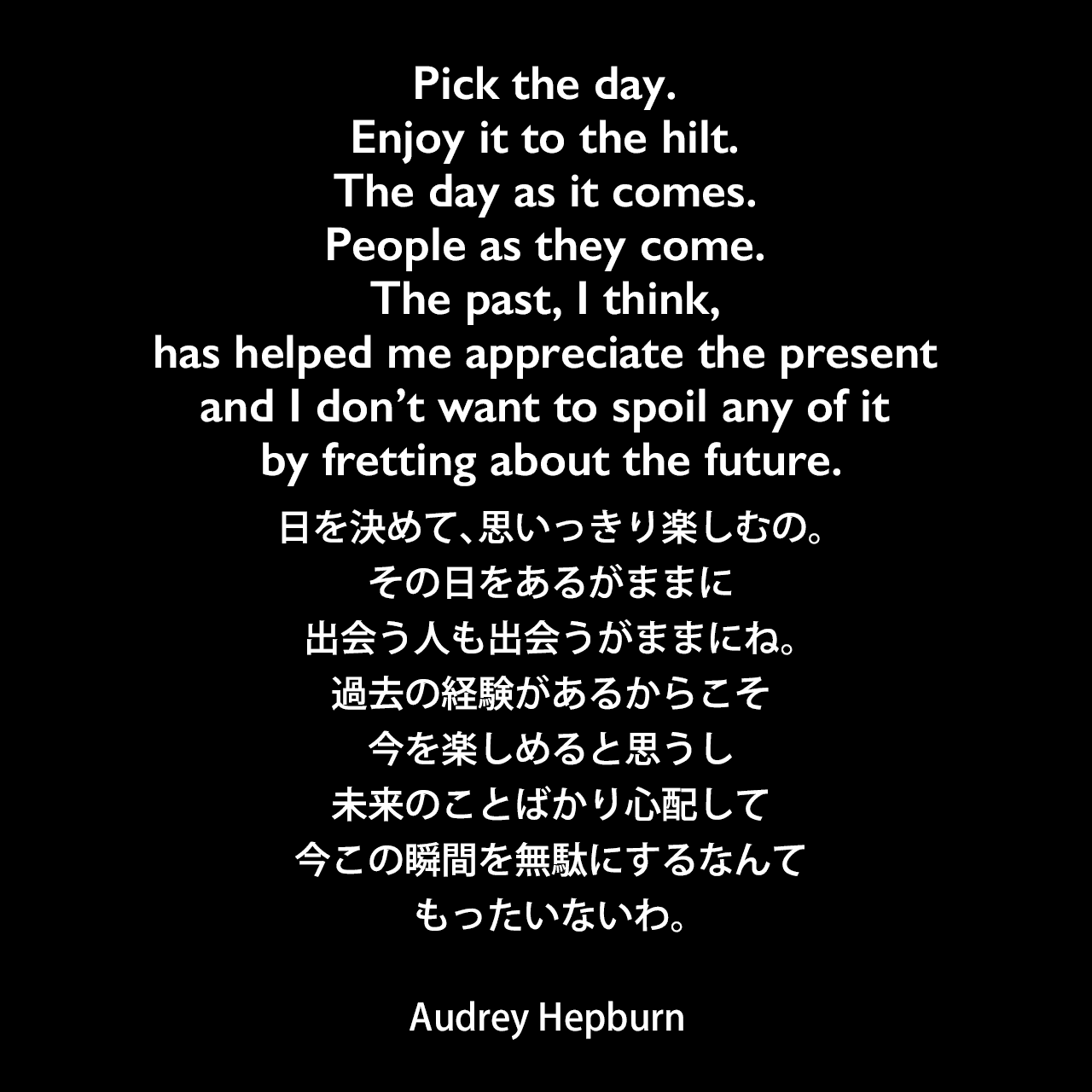 Pick the day. Enjoy it to the hilt. The day as it comes. People as they come. The past, I think, has helped me appreciate the present and I don’t want to spoil any of it by fretting about the future.日を決めて、思いっきり楽しむの。その日をあるがままに、出会う人も出会うがままにね。過去の経験があるからこそ今を楽しめると思うし、未来のことばかり心配して、今この瞬間を無駄にするなんてもったいないわ。Audrey Hepburn