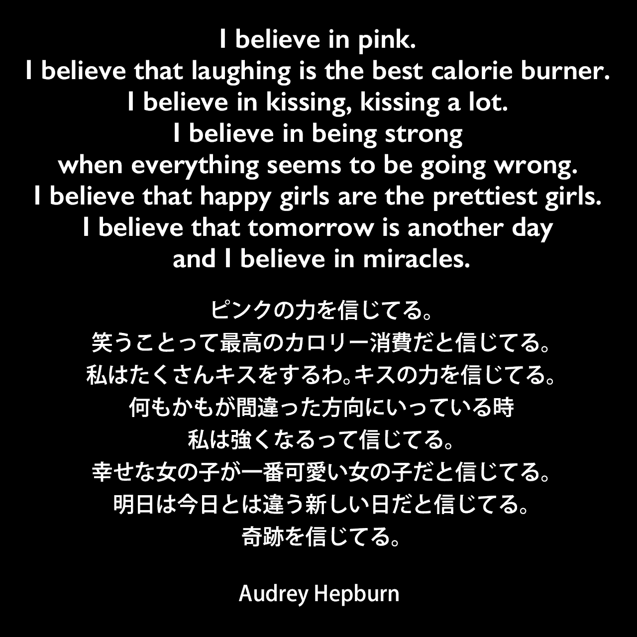 I believe in pink. I believe that laughing is the best calorie burner. I believe in kissing, kissing a lot. I believe in being strong when everything seems to be going wrong. I believe that happy girls are the prettiest girls. I believe that tomorrow is another day and I believe in miracles.ピンクの力を信じてる。笑うことって最高のカロリー消費だと信じてる。私はたくさんキスをするわ。キスの力を信じてる。何もかもが間違った方向にいっている時、私は強くなるって信じてる。幸せな女の子が一番可愛い女の子だと信じてる。明日は今日とは違う新しい日だと信じてる。奇跡を信じてる。Audrey Hepburn