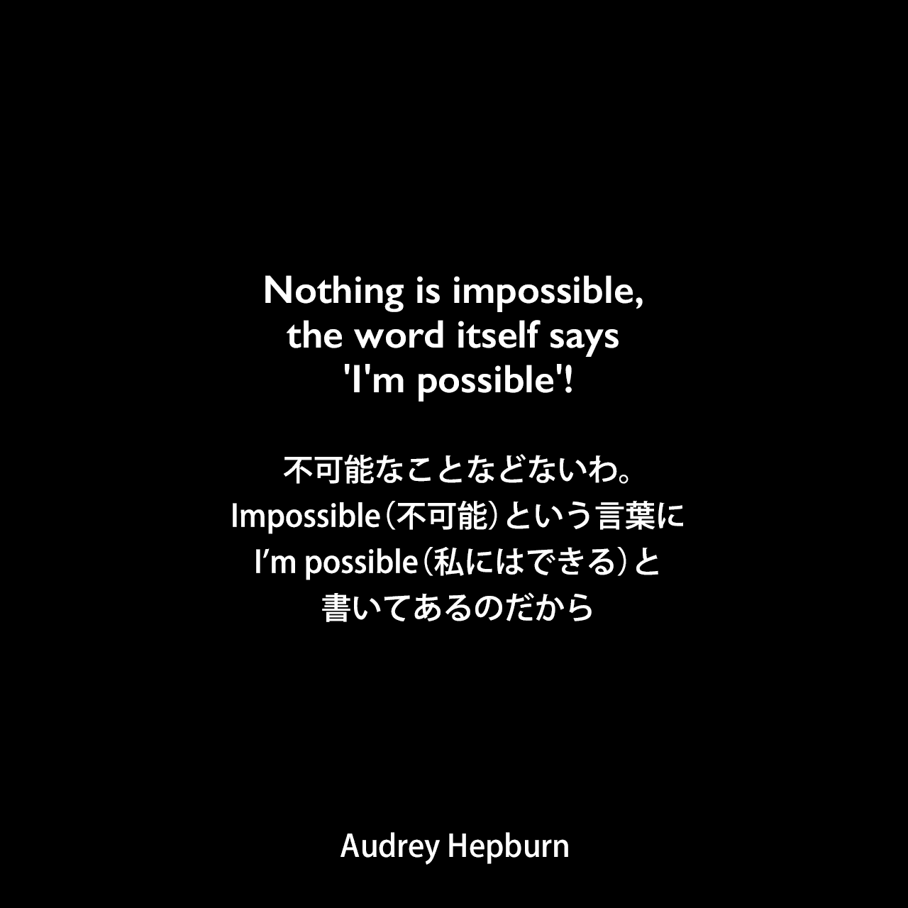 Nothing is impossible, the word itself says 'I'm possible'!不可能なことなどないわ。Impossible（不可能）という言葉に、I’m possible（私にはできる）と書いてあるのだからAudrey Hepburn