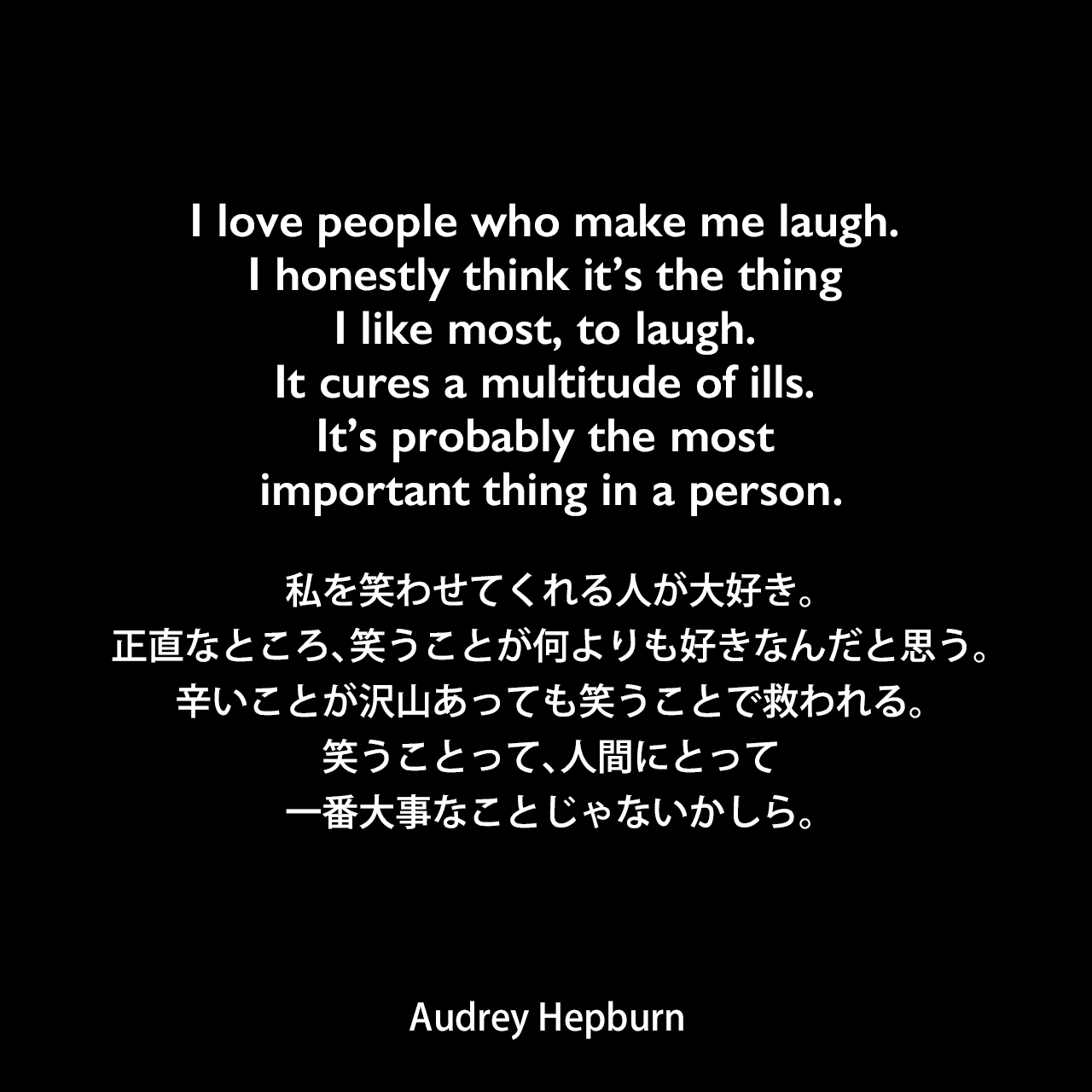 I love people who make me laugh. I honestly think it’s the thing I like most, to laugh. It cures a multitude of ills. It’s probably the most important thing in a person.私を笑わせてくれる人が大好き。正直なところ、笑うことが何よりも好きなんだと思う。辛いことが沢山あっても笑うことで救われる。笑うことって、人間にとって一番大事なことじゃないかしら。- Melissa Hellsternの本「How to be Lovely: The Audrey Hepburn Way of Life」よりAudrey Hepburn