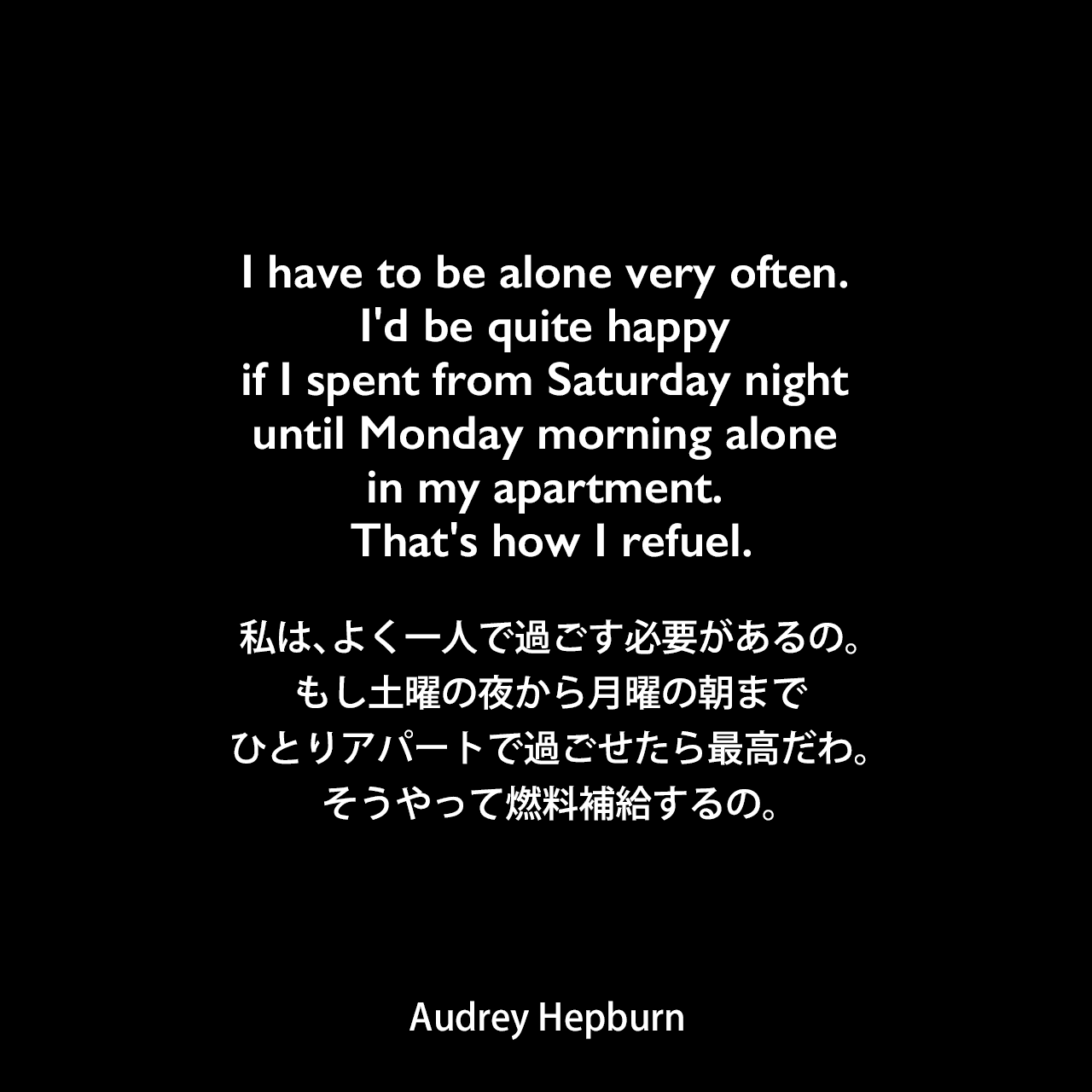 I have to be alone very often. I'd be quite happy if I spent from Saturday night until Monday morning alone in my apartment. That's how I refuel.私は、よく一人で過ごす必要があるの。もし土曜の夜から月曜の朝までひとりアパートで過ごせたら最高だわ。そうやって燃料補給するの。Audrey Hepburn