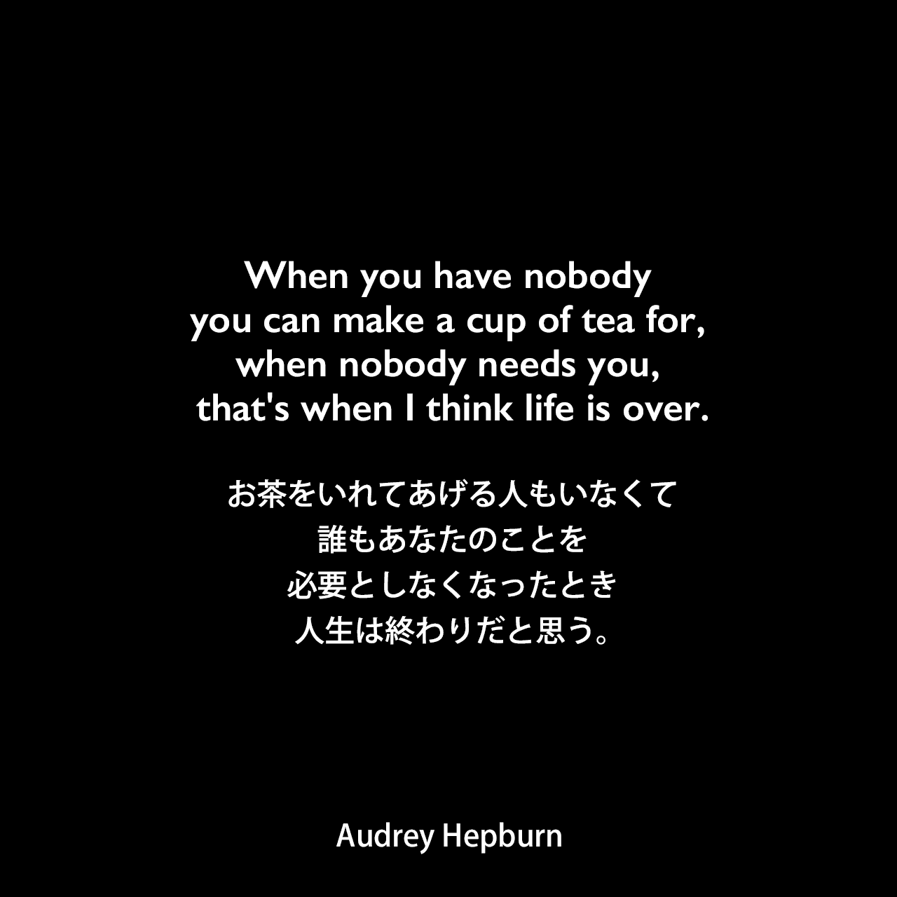 When you have nobody you can make a cup of tea for, when nobody needs you, that's when I think life is over.お茶をいれてあげる人もいなくて、誰もあなたのことを必要としなくなったとき、人生は終わりだと思う。Audrey Hepburn