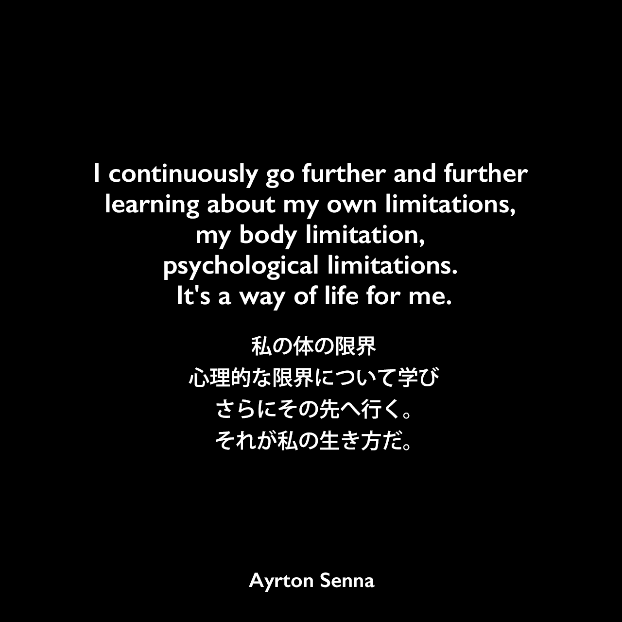I continuously go further and further learning about my own limitations, my body limitation, psychological limitations. It's a way of life for me.私の体の限界、心理的な限界について学び、さらにその先へ行く。それが私の生き方だ。Ayrton Senna