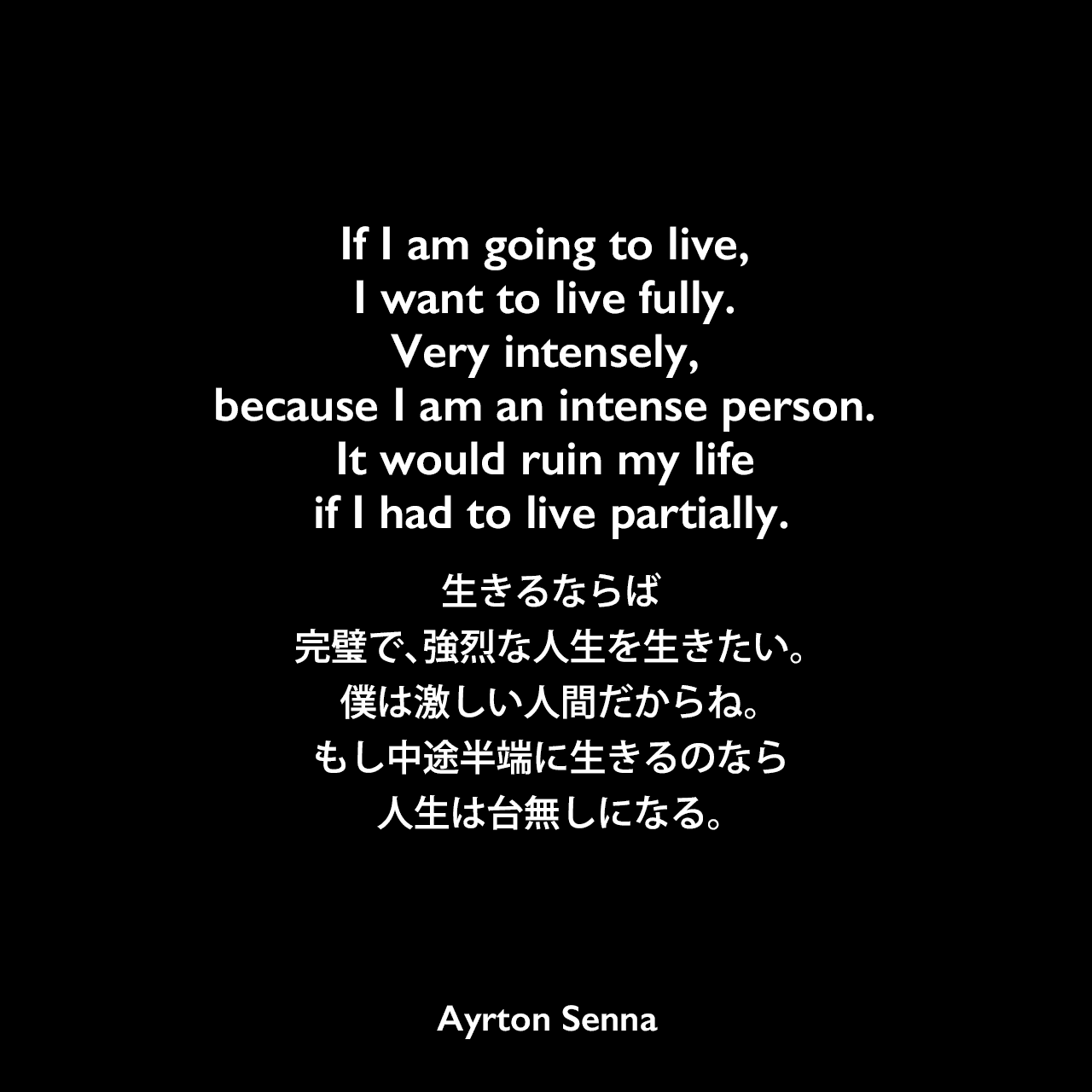 If I am going to live, I want to live fully. Very intensely, because I am an intense person. It would ruin my life if I had to live partially.生きるならば、完璧で、強烈な人生を生きたい。僕は激しい人間だからね。もし中途半端に生きるのなら人生は台無しになる。Ayrton Senna