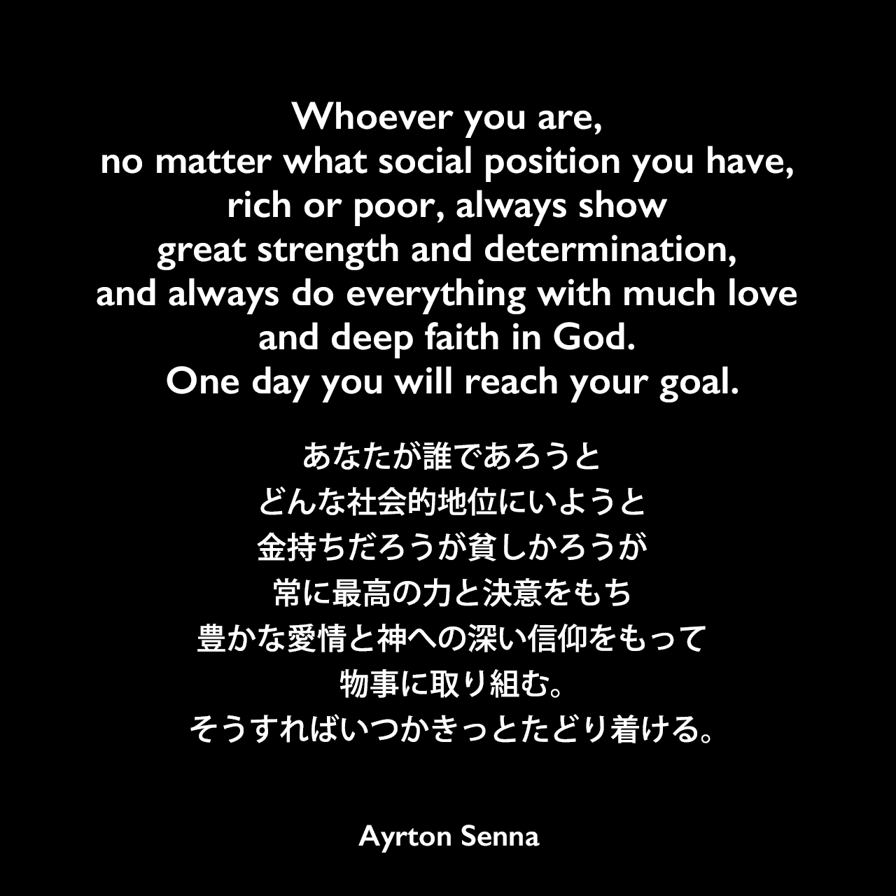 Whoever you are, no matter what social position you have, rich or poor, always show great strength and determination, and always do everything with much love and deep faith in God. One day you will reach your goal.あなたが誰であろうと、どんな社会的地位にいようと、金持ちだろうが貧しかろうが、常に最高の力と決意をもち、豊かな愛情と神への深い信仰をもって物事に取り組む。そうすればいつかきっとたどり着ける。