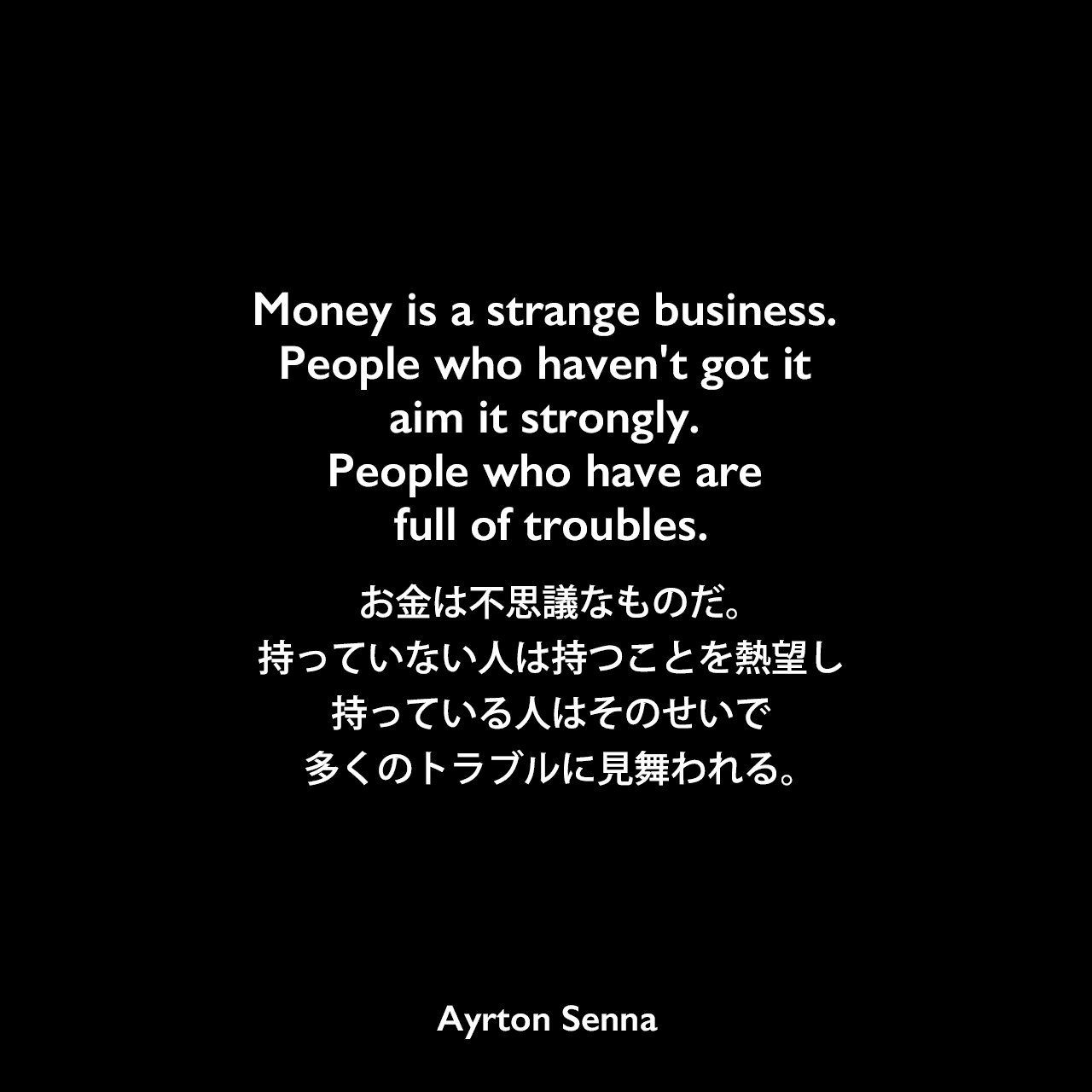 Money is a strange business. People who haven't got it aim it strongly. People who have are full of troubles.お金は不思議なものだ。持っていない人は持つことを熱望し、持っている人はそのせいで多くのトラブルに見舞われる。Ayrton Senna