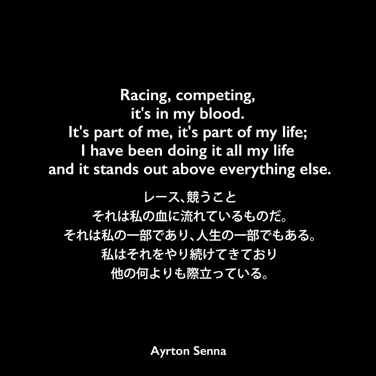 Racing, competing, it's in my blood. It's part of me, it's part of my life; I have been doing it all my life and it stands out above everything else.レース、競うこと、それは私の血に流れているものだ。それは私の一部であり、人生の一部でもある。私はそれをやり続けてきており、他の何よりも際立っている。Ayrton Senna