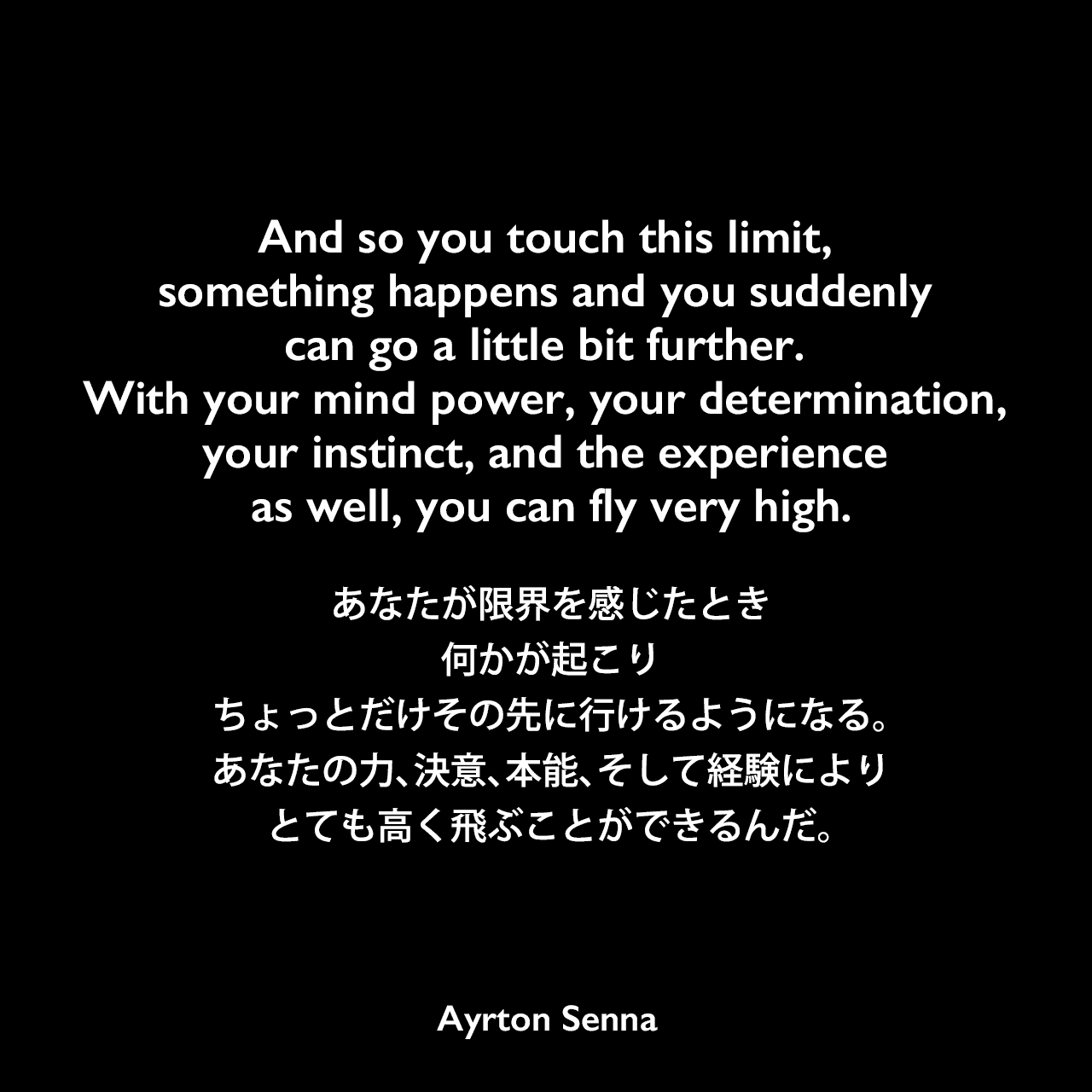 And so you touch this limit, something happens and you suddenly can go a little bit further. With your mind power, your determination, your instinct, and the experience as well, you can fly very high.あなたが限界を感じたとき、何かが起こり、ちょっとだけその先に行けるようになる。あなたの力、決意、本能、そして経験によりとても高く飛ぶことができるんだ。Ayrton Senna
