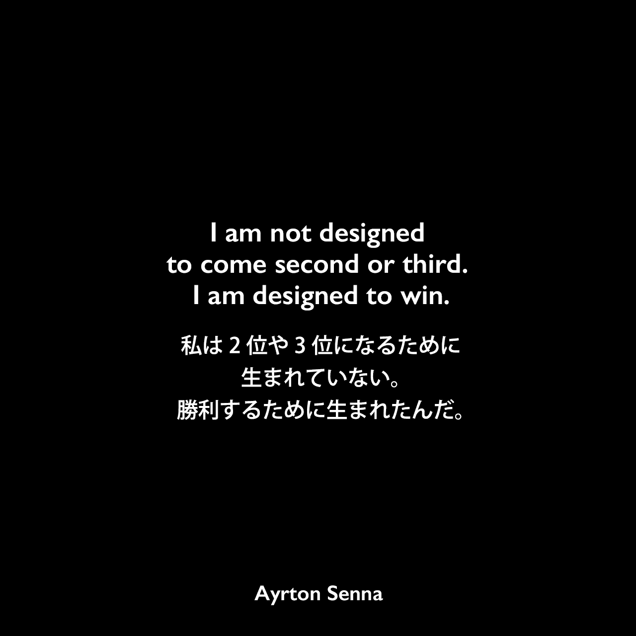 I am not designed to come second or third. I am designed to win.私は2位や3位になるために作られていない。勝利するために作られているんだ。Ayrton Senna