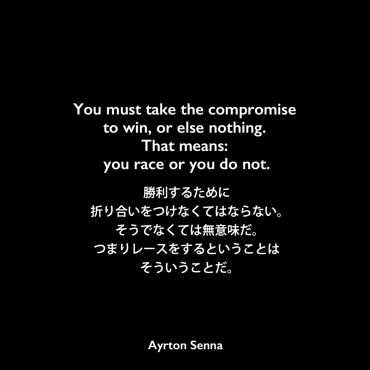 You must take the compromise to win, or else nothing. That means: you race or you do not.勝利するために折り合いをつけなくてはならない。そうでなくては無意味だ。つまりレースをするということはそういうことだ。Ayrton Senna