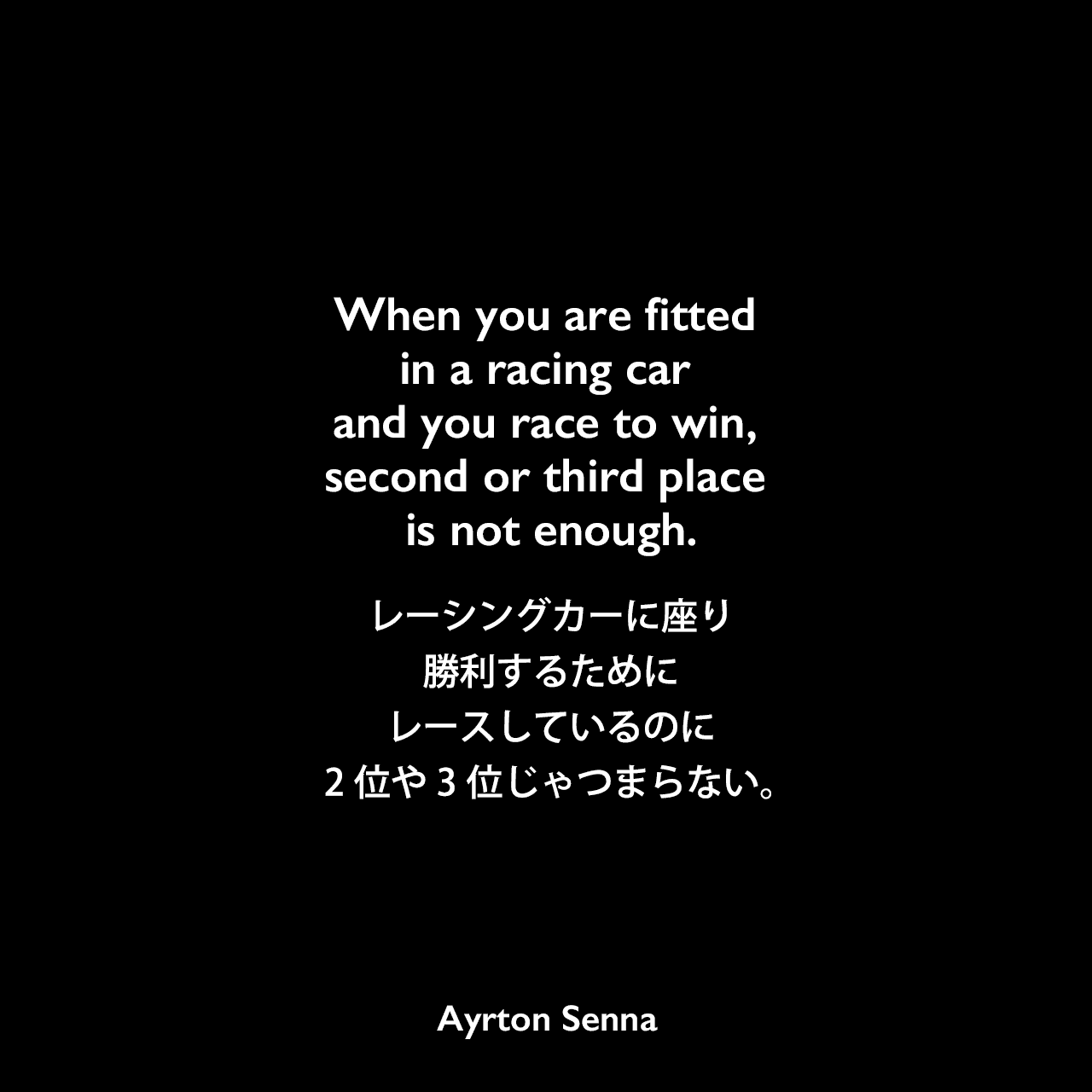 When you are fitted in a racing car and you race to win, second or third place is not enough.レーシングカーに座り勝利するためにレースしているのに2位や3位じゃつまらない。Ayrton Senna