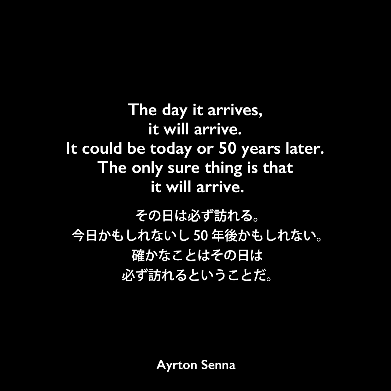 The day it arrives, it will arrive. It could be today or 50 years later. The only sure thing is that it will arrive.その日は必ず訪れる。今日かもしれないし50年後かもしれない。確かなことはその日は必ず訪れるということだ。Ayrton Senna