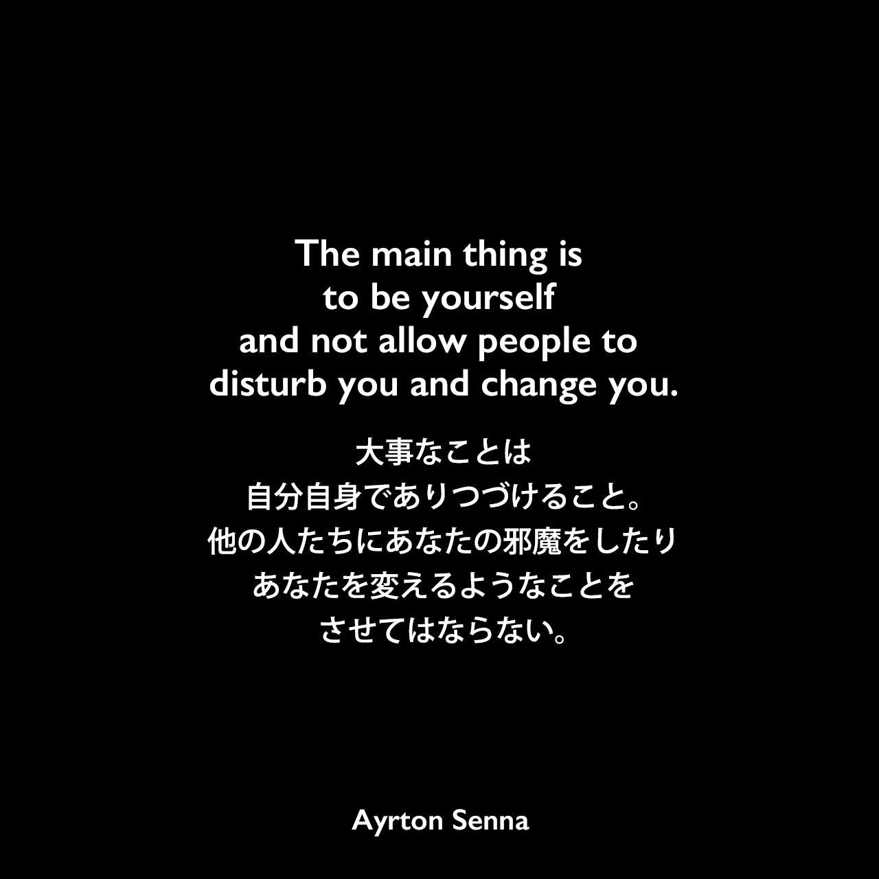 The main thing is to be yourself and not allow people to disturb you and change you.大事なことは、自分自身でありつづけること。他の人たちにあなたの邪魔をしたり、あなたを変えるようなことをさせてはならない。Ayrton Senna